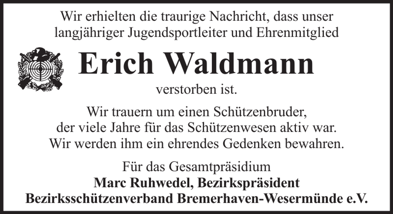 <p>Wir erhielten die traurige Nachricht, dass unser<br />langjähriger Jugendsportleiter und Ehrenmitglied</p><p>Erich Waldmann<br />verstorben ist.<br />Wir trauern um einen Schützenbruder,<br />der viele Jahre für das Schützenwesen aktiv war.<br />Wir werden ihm ein ehrendes Gedenken bewahren.<br />Für das Gesamtpräsidium<br />Marc Ruhwedel, Bezirkspräsident<br />Bezirksschützenverband Bremerhaven-Wesermünde e.V.</p>
