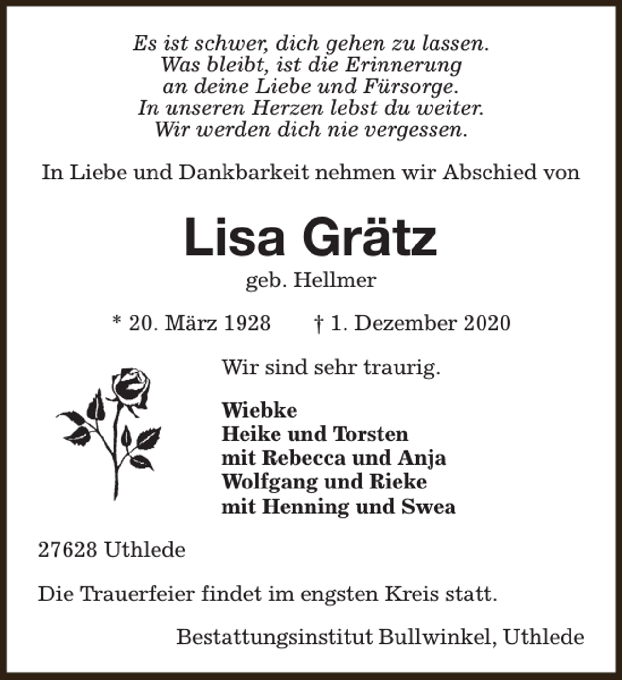 <p>Es ist schwer, dich gehen zu lassen.<br />Was bleibt, ist die Erinnerung<br />an deine Liebe und Fürsorge.<br />In unseren Herzen lebst du weiter.<br />Wir werden dich nie vergessen.<br />In Liebe und Dankbarkeit nehmen wir Abschied von</p><p>Lisa Grätz<br />geb. Hellmer</p><p>* 20. März 1928</p><p>† 1. Dezember 2020</p><p>Wir sind sehr traurig.<br />Wiebke<br />Heike und Torsten<br />mit Rebecca und Anja<br />Wolfgang und Rieke<br />mit Henning und Swea<br />27628 Uthlede<br />Die Trauerfeier findet im engsten Kreis statt.<br />Bestattungsinstitut Bullwinkel, Uthlede</p>