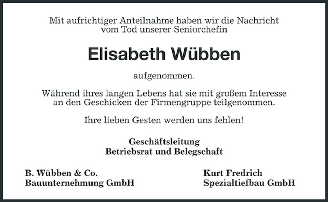 <p>Mit aufrichtiger Anteilnahme haben wir die Nachricht vom Tod unserer Seniorchefin</p><p>Elisabeth Wübben<br />aufgenommen. Während ihres langen Lebens hat sie mit großem Interesse an den Geschicken der Firmengruppe teilgenommen. Ihre lieben Gesten werden uns fehlen! Geschäftsleitung Betriebsrat und Belegschaft B. Wübben &amp; Co. Bauunternehmung GmbH Kurt Fredrich Spezialtiefbau GmbH</p>