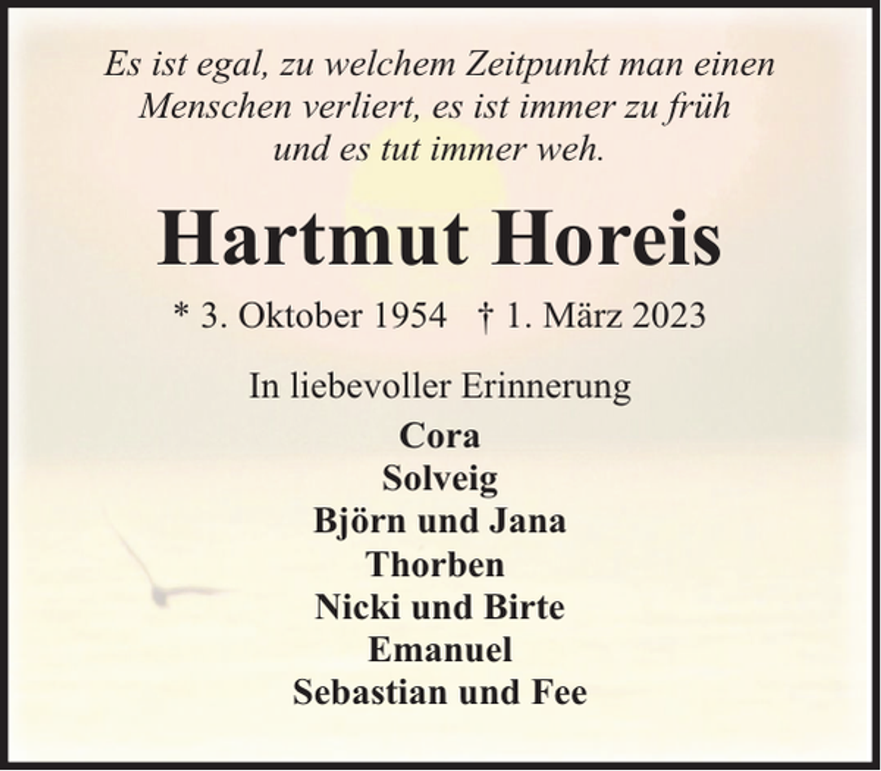 <p>Es ist egal, zu welchem Zeitpunkt man einen<br />Menschen verliert, es ist immer zu früh<br />und es tut immer weh.</p><p>Hartmut Horeis<br />* 3. Oktober 1954 † 1. März 2023<br />In liebevoller Erinnerung<br />Cora<br />Solveig<br />Björn und Jana<br />Thorben<br />Nicki und Birte<br />Emanuel<br />Sebastian und Fee</p>