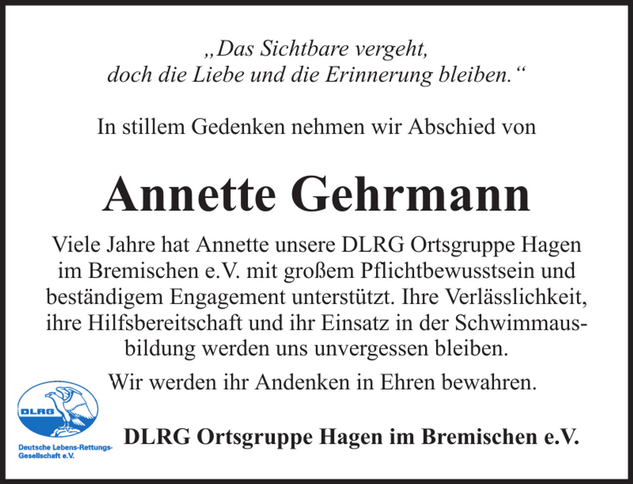 <p>„Das Sichtbare vergeht,<br />doch die Liebe und die Erinnerung bleiben.“<br />In stillem Gedenken nehmen wir Abschied von</p><p>Annette Gehrmann<br />Viele Jahre hat Annette unsere DLRG Ortsgruppe Hagen<br />im Bremischen e.V. mit großem Pflichtbewusstsein und<br />beständigem Engagement unterstützt. Ihre Verlässlichkeit,<br />ihre Hilfsbereitschaft und ihr Einsatz in der Schwimmausbildung werden uns unvergessen bleiben.<br />Wir werden ihr Andenken in Ehren bewahren.<br />DLRG Ortsgruppe Hagen im Bremischen e.V.</p>