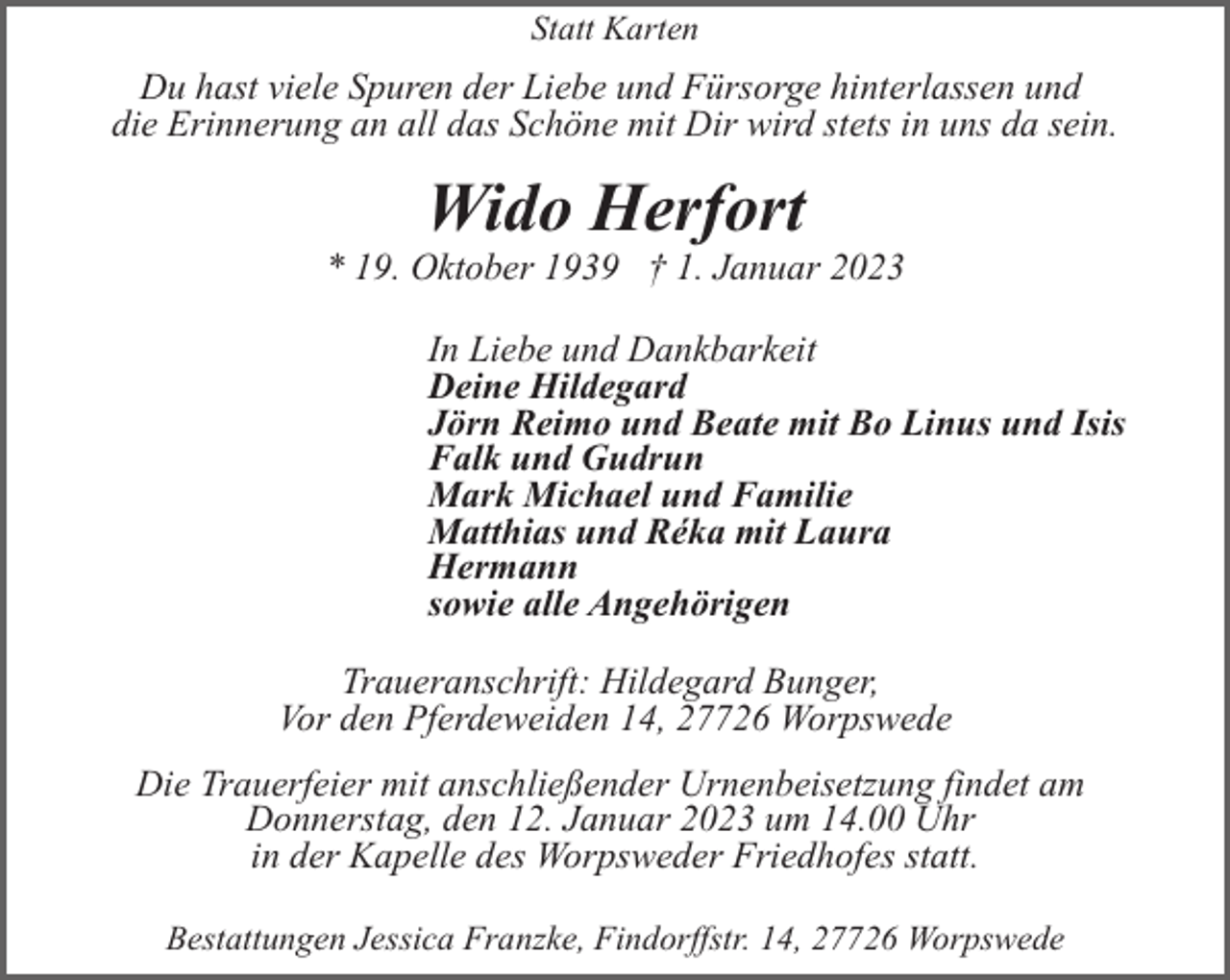 <p>Statt Karten</p><p>Du hast viele Spuren der Liebe und Fürsorge hinterlassen und<br />die Erinnerung an all das Schöne mit Dir wird stets in uns da sein.</p><p>Wido Herfort</p><p>* 19. Oktober 1939 † 1. Januar 2023<br />In Liebe und Dankbarkeit<br />Deine Hildegard<br />Jörn Reimo und Beate mit Bo Linus und Isis<br />Falk und Gudrun<br />Mark Michael und Familie<br />Matthias und Réka mit Laura<br />Hermann<br />sowie alle Angehörigen<br />Traueranschrift: Hildegard Bunger,<br />Vor den Pferdeweiden 14, 27726 Worpswede<br />Die Trauerfeier mit anschließender Urnenbeisetzung findet am<br />Donnerstag, den 12. Januar 2023 um 14.00 Uhr<br />in der Kapelle des Worpsweder Friedhofes statt.<br />Bestattungen Jessica Franzke, Findorffstr. 14, 27726 Worpswede</p>