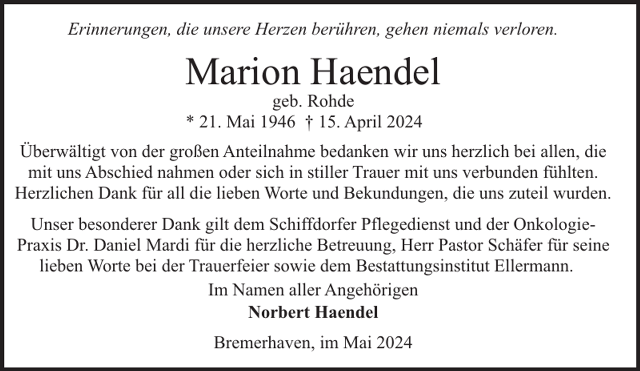 <p>Erinnerungen, die unsere Herzen berühren, gehen niemals verloren.</p><p>Marion Haendel<br />geb. Rohde<br />* 21. Mai 1946 † 15. April 2024</p><p>Überwältigt von der großen Anteilnahme bedanken wir uns herzlich bei allen, die<br />mit uns Abschied nahmen oder sich in stiller Trauer mit uns verbunden fühlten.<br />Herzlichen Dank für all die lieben Worte und Bekundungen, die uns zuteil wurden.<br />Unser besonderer Dank gilt dem Schiffdorfer Pflegedienst und der OnkologiePraxis Dr. Daniel Mardi für die herzliche Betreuung, Herr Pastor Schäfer für seine<br />lieben Worte bei der Trauerfeier sowie dem Bestattungsinstitut Ellermann.<br />Im Namen aller Angehörigen<br />Norbert Haendel<br />Bremerhaven, im Mai 2024</p>