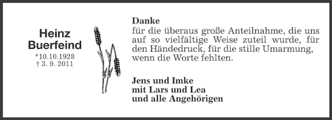 <p>Heinz<br />Buerfeind<br />*10.10.1928<br />† 3. 9. 2011</p><p>Danke<br />für die überaus große Anteilnahme, die uns<br />auf so vielfältige Weise zuteil wurde, für<br />den Händedruck, für die stille Umarmung,<br />wenn die Worte fehlten.<br />Jens und Imke<br />mit Lars und Lea<br />und alle Angehörigen</p>