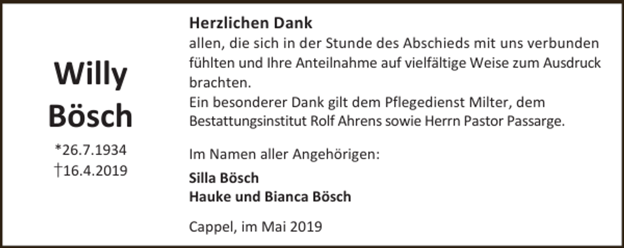 <p>Herzlichen Dank</p><p>Willy<br />Bösch<br />*26.7.1934<br />†16.4.2019</p><p>allen, die sich in der Stunde des Abschieds mit uns verbunden<br />fühlten und Ihre Anteilnahme auf vielfältige Weise zum Ausdruck<br />brachten.<br />Ein besonderer Dank gilt dem Pflegedienst Milter, dem<br />Bestattungsinstitut Rolf Ahrens sowie Herrn Pastor Passarge.<br />Im Namen aller Angehörigen:<br />Silla Bösch<br />Hauke und Bianca Bösch<br />Cappel, im Mai 2019</p>
