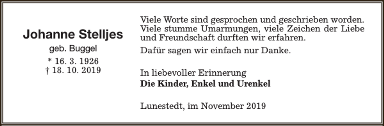 <p>Johanne Stelljes<br />geb. Buggel<br />* 16. 3. 1926<br />† 18. 10. 2019</p><p>Viele Worte sind gesprochen und geschrieben worden.<br />Viele stumme Umarmungen, viele Zeichen der Liebe<br />und Freundschaft durften wir erfahren.<br />Dafür sagen wir einfach nur Danke.<br />In liebevoller Erinnerung<br />Die Kinder, Enkel und Urenkel<br />Lunestedt, im November 2019</p>