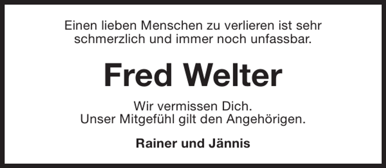 <p>Einen lieben Menschen zu verlieren ist sehr<br />schmerzlich und immer noch unfassbar.</p><p>Fred Welter</p><p>Wir vermissen Dich.<br />Unser Mitgefühl gilt den Angehörigen.<br />Rainer und Jännis</p>