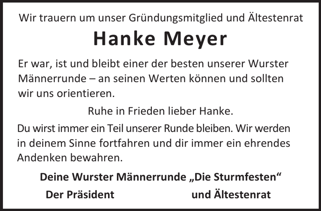 <p>Wir trauern um unser Gründungsmitglied und Ältestenrat</p><p>Hanke Meyer</p><p>Er war, ist und bleibt einer der besten unserer Wurster<br />Männerrunde – an seinen Werten können und sollten<br />wir uns orientieren.<br />Ruhe in Frieden lieber Hanke.<br />Du wirst immer ein Teil unserer Runde bleiben. Wir werden<br />in deinem Sinne fortfahren und dir immer ein ehrendes<br />Andenken bewahren.<br />Deine Wurster Männerrunde „Die Sturmfesten“<br />Der Präsident<br />und Ältestenrat</p>