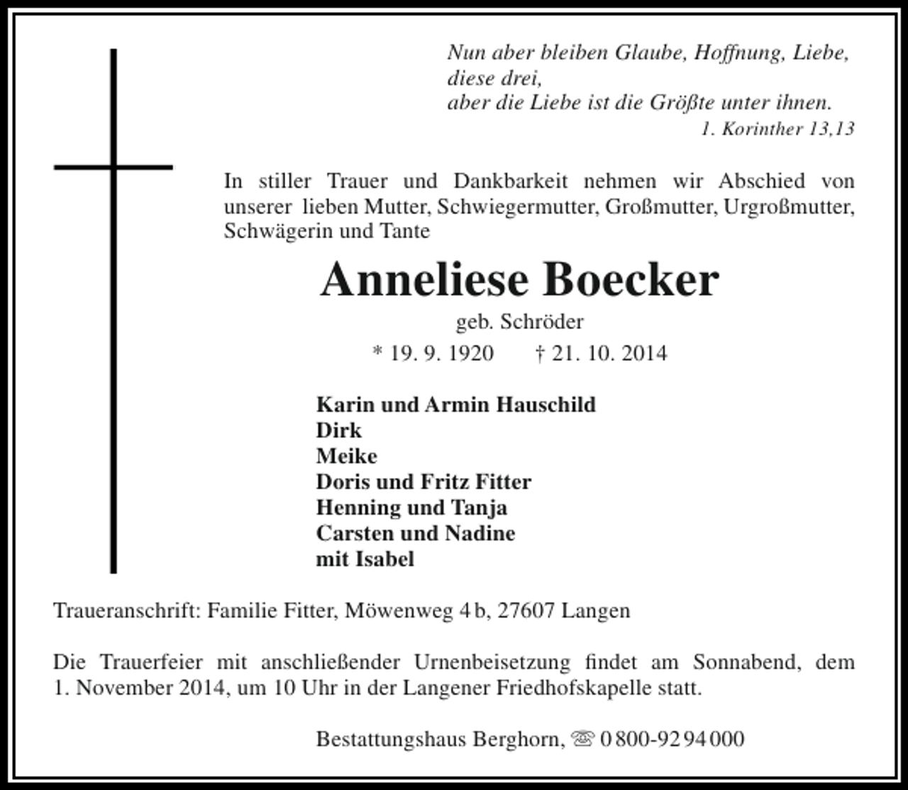 <p>Nun aber bleiben Glaube, Hoffnung, Liebe,<br />diese drei,<br />aber die Liebe ist die Größte unter ihnen.</p><p>1. Korinther 13,13</p><p>In stiller Trauer und Dankbarkeit nehmen wir Abschied von<br />unserer lieben Mutter, Schwiegermutter, Großmutter, Urgroßmutter,<br />Schwägerin und Tante</p><p>Anneliese Boecker<br />geb. Schröder<br />* 19. 9. 1920<br />† 21. 10. 2014</p><p>Karin und Armin Hauschild<br />Dirk<br />Meike<br />Doris und Fritz Fitter<br />Henning und Tanja<br />Carsten und Nadine<br />mit Isabel<br />Traueranschrift: Familie Fitter, Möwenweg 4 b, 27607 Langen<br />Die Trauerfeier mit anschließender Urnenbeisetzung findet am Sonnabend, dem<br />1. November 2014, um 10 Uhr in der Langener Friedhofskapelle statt.<br />Bestattungshaus Berghorn,  0 800-92 94 000</p>