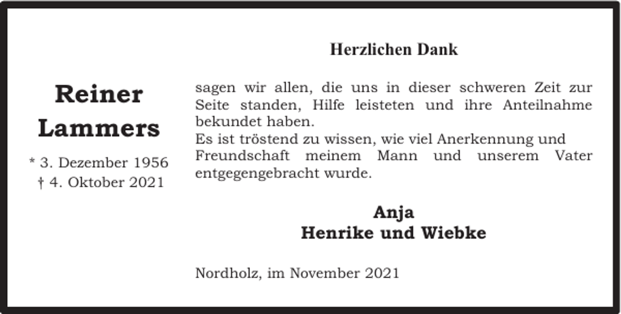 <p>Herzlichen Dank</p><p>Reiner<br />Lammers<br />* 3. Dezember 1956<br />† 4. Oktober 2021</p><p>sagen wir allen, die uns in dieser schweren Zeit zur<br />Seite standen, Hilfe leisteten und ihre Anteilnahme<br />bekundet haben.<br />Es ist tröstend zu wissen, wie viel Anerkennung und<br />Freundschaft meinem Mann und unserem Vater<br />entgegengebracht wurde.</p><p>Anja<br />Henrike und Wiebke<br />Nordholz, im November 2021</p>