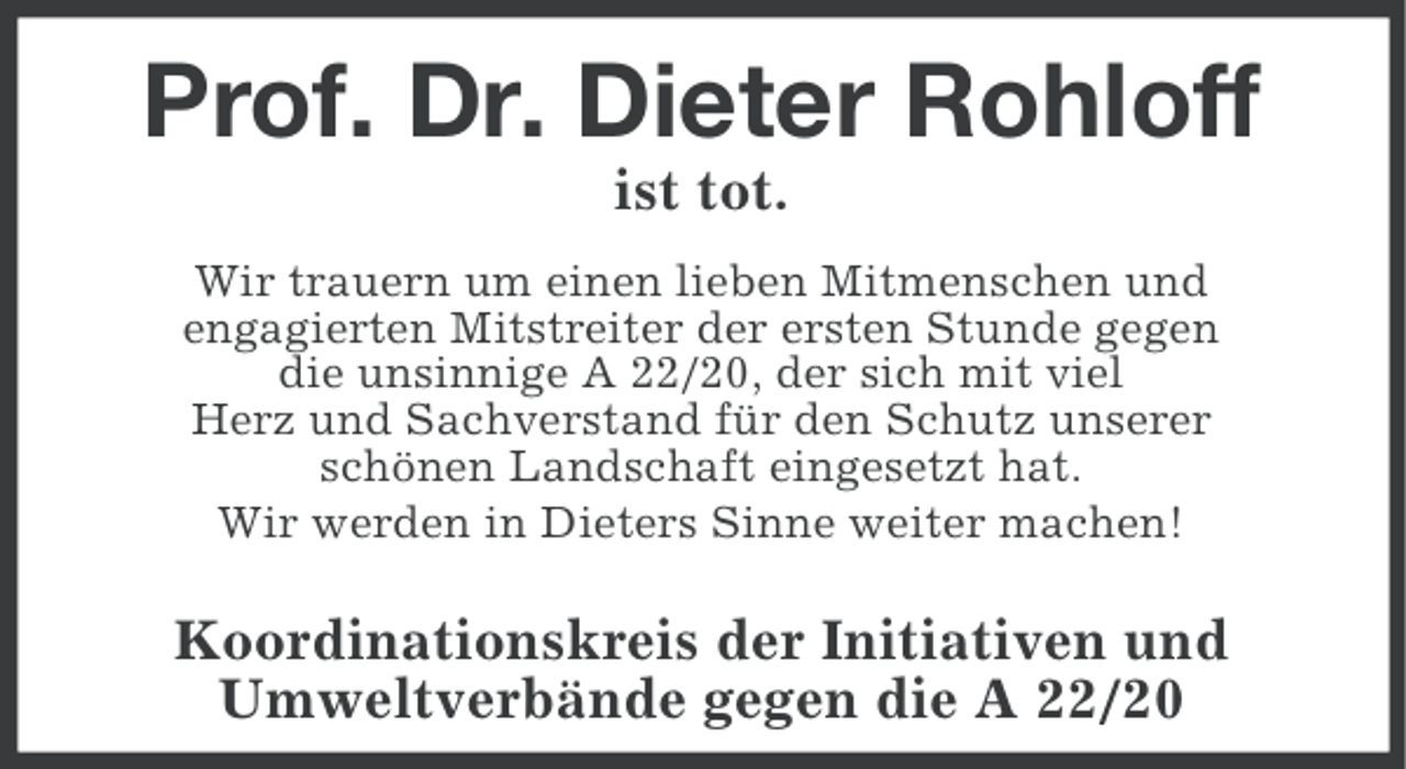 <p>Prof. Dr. Dieter Rohloff<br />ist tot.<br />Wir trauern um einen lieben Mitmenschen und<br />engagierten Mitstreiter der ersten Stunde gegen<br />die unsinnige A 22/20, der sich mit viel<br />Herz und Sachverstand für den Schutz unserer<br />schönen Landschaft eingesetzt hat.<br />Wir werden in Dieters Sinne weiter machen!</p><p>Koordinationskreis der Initiativen und<br />Umweltverbände gegen die A 22/20</p>