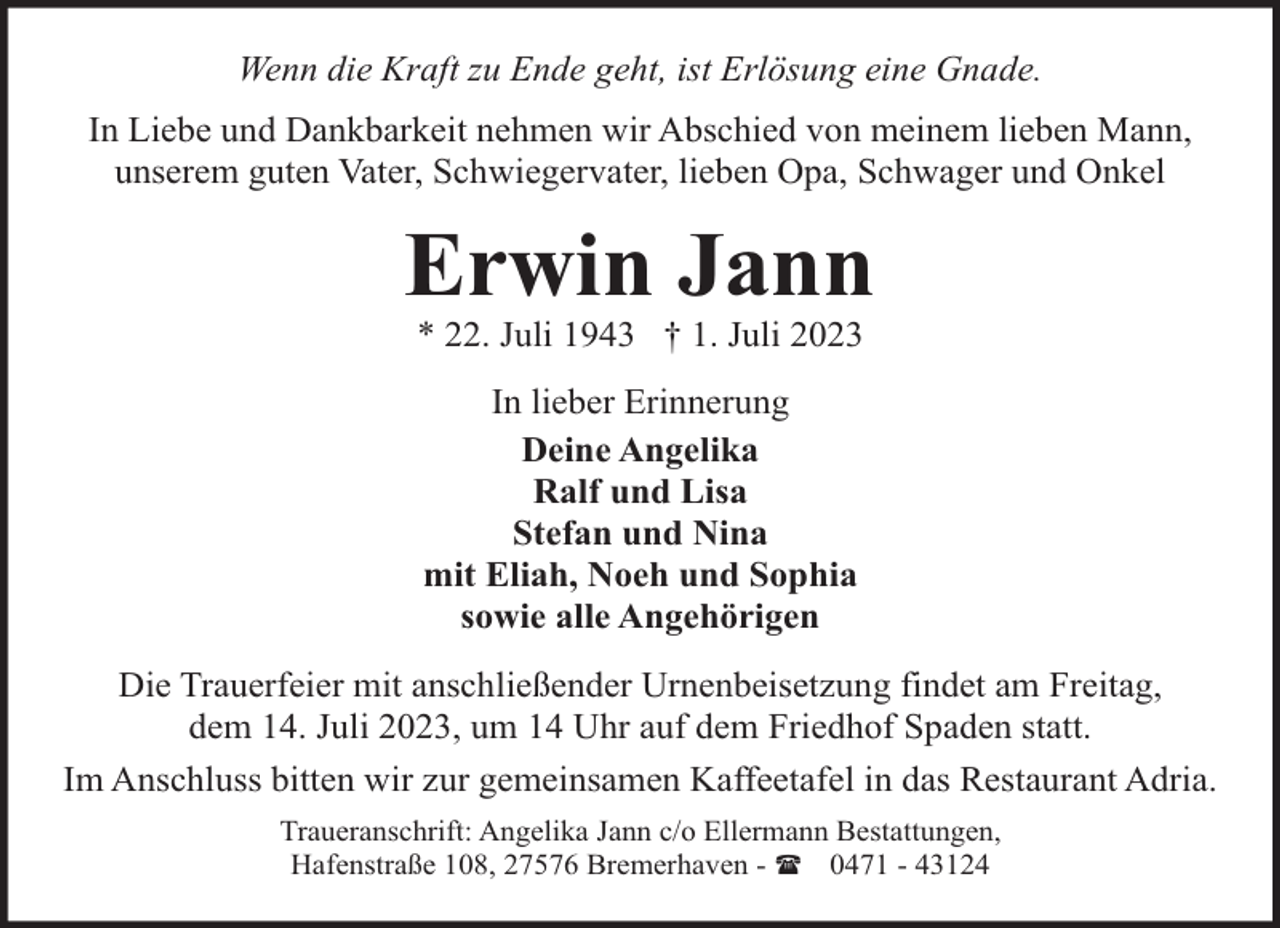 <p>Wenn die Kraft zu Ende geht, ist Erlösung eine Gnade.<br />In Liebe und Dankbarkeit nehmen wir Abschied von meinem lieben Mann,<br />unserem guten Vater, Schwiegervater, lieben Opa, Schwager und Onkel</p><p>Erwin Jann<br />* 22. Juli 1943 † 1. Juli 2023<br />In lieber Erinnerung<br />Deine Angelika<br />Ralf und Lisa<br />Stefan und Nina<br />mit Eliah, Noeh und Sophia<br />sowie alle Angehörigen<br />Die Trauerfeier mit anschließender Urnenbeisetzung findet am Freitag,<br />dem 14. Juli 2023, um 14 Uhr auf dem Friedhof Spaden statt.<br />Im Anschluss bitten wir zur gemeinsamen Kaffeetafel in das Restaurant Adria.<br />Traueranschrift: Angelika Jann c/o Ellermann Bestattungen,<br />Hafenstraße 108, 27576 Bremerhaven - ( 0471 - 43124</p>