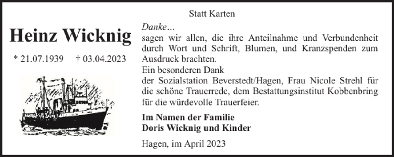 <p>Heinz Wicknig<br />* 21.07.1939</p><p>† 03.04.2023</p><p>Statt Karten<br />Danke…<br />sagen wir allen, die ihre Anteilnahme und Verbundenheit<br />durch Wort und Schrift, Blumen, und Kranzspenden zum<br />Ausdruck brachten.<br />Ein besonderen Dank<br />der Sozialstation Beverstedt/Hagen, Frau Nicole Strehl für<br />die schöne Trauerrede, dem Bestattungsinstitut Kobbenbring<br />für die würdevolle Trauerfeier.<br />Im Namen der Familie<br />Doris Wicknig und Kinder<br />Hagen, im April 2023</p>