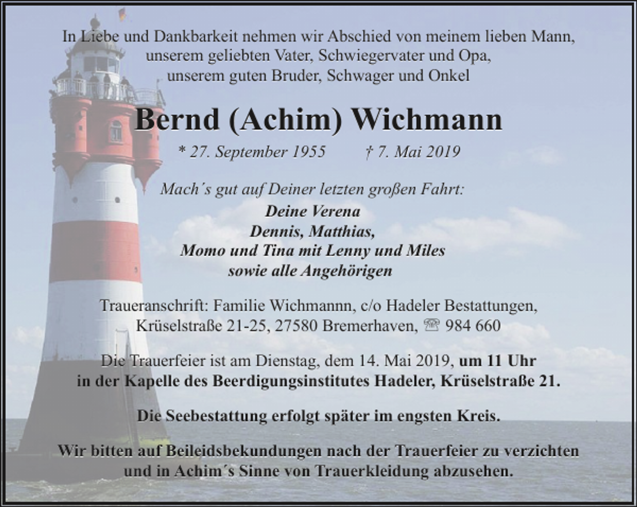 <p>In Liebe und Dankbarkeit nehmen wir Abschied von meinem lieben Mann,<br />unserem geliebten Vater, Schwiegervater und Opa,<br />unserem guten Bruder, Schwager und Onkel</p><p>Bernd (Achim) Wichmann<br />* 27. September 1955</p><p>† 7. Mai 2019</p><p>Mach´s gut auf Deiner letzten großen Fahrt:<br />Deine Verena<br />Dennis, Matthias,<br />Momo und Tina mit Lenny und Miles<br />sowie alle Angehörigen<br />Traueranschrift: Familie Wichmannn, c/o Hadeler Bestattungen,<br />Krüselstraße 21-25, 27580 Bremerhaven, ' 984 660<br />Die Trauerfeier ist am Dienstag, dem 14. Mai 2019, um 11 Uhr<br />in der Kapelle des Beerdigungsinstitutes Hadeler, Krüselstraße 21.<br />Die Seebestattung erfolgt später im engsten Kreis.<br />Wir bitten auf Beileidsbekundungen nach der Trauerfeier zu verzichten<br />und in Achim´s Sinne von Trauerkleidung abzusehen.</p>