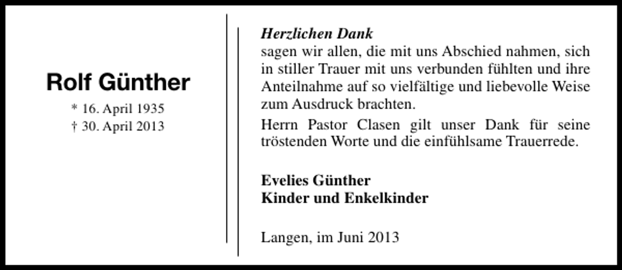<p>Rolf Günther<br />* 16. April 1935<br />† 30. April 2013</p><p>Herzlichen Dank<br />sagen wir allen, die mit uns Abschied nahmen, sich<br />in stiller Trauer mit uns verbunden fühlten und ihre<br />Anteilnahme auf so vielfältige und liebevolle Weise<br />zum Ausdruck brachten.<br />Herrn Pastor Clasen gilt unser Dank für seine<br />tröstenden Worte und die einfühlsame Trauerrede.<br />Evelies Günther<br />Kinder und Enkelkinder<br />Langen, im Juni 2013</p>