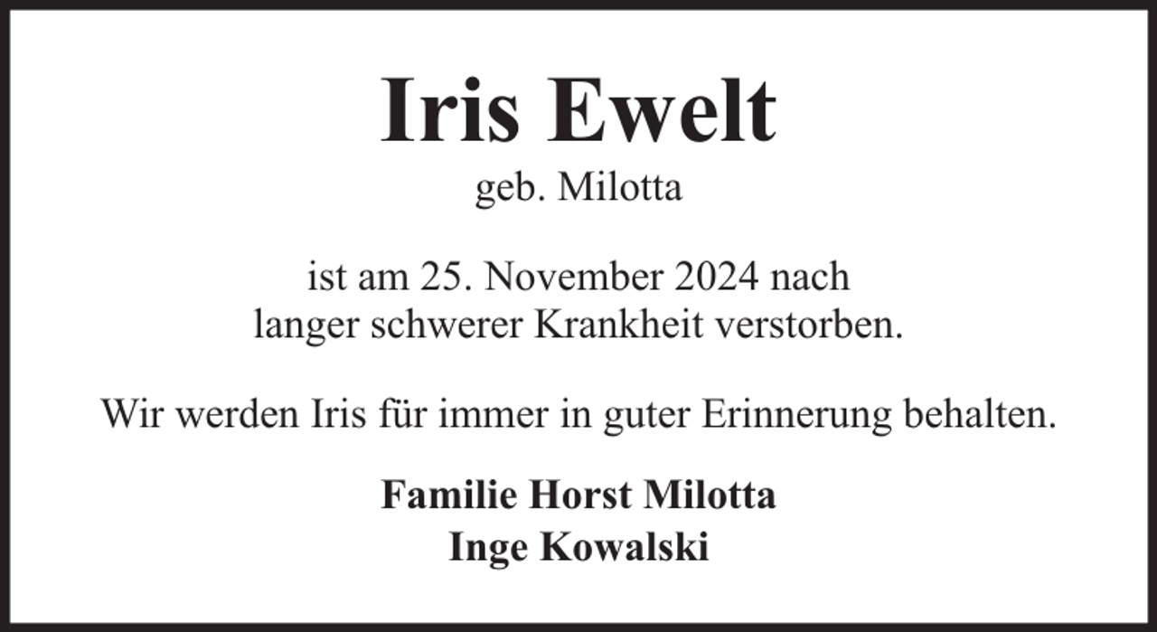 <p>Iris Ewelt<br />geb. Milotta</p><p>ist am 25. November 2024 nach<br />langer schwerer Krankheit verstorben.<br />Wir werden Iris für immer in guter Erinnerung behalten.<br />Familie Horst Milotta<br />Inge Kowalski</p>