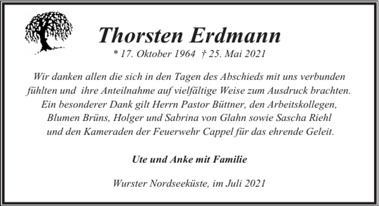 <p>Thorsten Erdmann<br />* 17. Oktober 1964 † 25. Mai 2021</p><p>Wir danken allen die sich in den Tagen des Abschieds mit uns verbunden<br />fühlten und ihre Anteilnahme auf vielfältige Weise zum Ausdruck brachten.<br />Ein besonderer Dank gilt Herrn Pastor Büttner, den Arbeitskollegen,<br />Blumen Brüns, Holger und Sabrina von Glahn sowie Sascha Riehl<br />und den Kameraden der Feuerwehr Cappel für das ehrende Geleit.<br />Ute und Anke mit Familie<br />Wurster Nordseeküste, im Juli 2021</p>