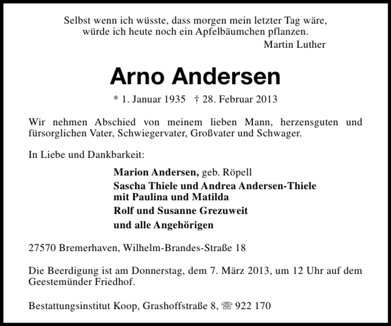 <p>Selbst wenn ich wüsste, dass morgen mein letzter Tag wäre,<br />würde ich heute noch ein Apfelbäumchen pflanzen.<br />Martin Luther</p><p>Arno Andersen<br />* 1. Januar 1935 † 28. Februar 2013</p><p>Wir nehmen Abschied von meinem lieben Mann, herzensguten und<br />fürsorglichen Vater, Schwiegervater, Großvater und Schwager.<br />In Liebe und Dankbarkeit:<br />Marion Andersen, geb. Röpell<br />Sascha Thiele und Andrea Andersen-Thiele<br />mit Paulina und Matilda<br />Rolf und Susanne Grezuweit<br />und alle Angehörigen<br />27570 Bremerhaven, Wilhelm-Brandes-Straße 18<br />Die Beerdigung ist am Donnerstag, dem 7. März 2013, um 12 Uhr auf dem<br />Geestemünder Friedhof.<br />Bestattungsinstitut Koop, Grashoffstraße 8, s 922 170</p>