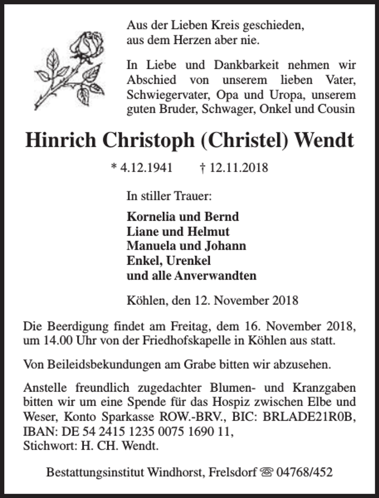 <p>Aus der Lieben Kreis geschieden,<br />aus dem Herzen aber nie.<br />In Liebe und Dankbarkeit nehmen wir<br />Abschied von unserem lieben Vater,<br />Schwiegervater, Opa und Uropa, unserem<br />guten Bruder, Schwager, Onkel und Cousin</p><p>Hinrich Christoph (Christel) Wendt<br />* 4.12.1941</p><p>† 12.11.2018</p><p>In stiller Trauer:<br />Kornelia und Bernd<br />Liane und Helmut<br />Manuela und Johann<br />Enkel, Urenkel<br />und alle Anverwandten<br />Köhlen, den 12. November 2018<br />Die Beerdigung findet am Freitag, dem 16. November 2018,<br />um 14.00 Uhr von der Friedhofskapelle in Köhlen aus statt.<br />Von Beileidsbekundungen am Grabe bitten wir abzusehen.<br />Anstelle freundlich zugedachter Blumen- und Kranzgaben<br />bitten wir um eine Spende für das Hospiz zwischen Elbe und<br />Weser, Konto Sparkasse ROW.-BRV., BIC: BRLADE21R0B,<br />IBAN: DE 54 2415 1235 0075 1690 11,<br />Stichwort: H. CH. Wendt.<br />Bestattungsinstitut Windhorst, Frelsdorf s 04768/452</p>