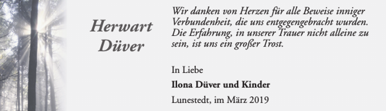 <p>Herwart<br />Düver</p><p>Wir danken von Herzen für alle Beweise inniger<br />Verbundenheit, die uns entgegengebracht wurden.<br />Die Erfahrung, in unserer Trauer nicht alleine zu<br />sein, ist uns ein großer Trost.<br />In Liebe<br />Ilona Düver und Kinder<br />Lunestedt, im März 2019</p>