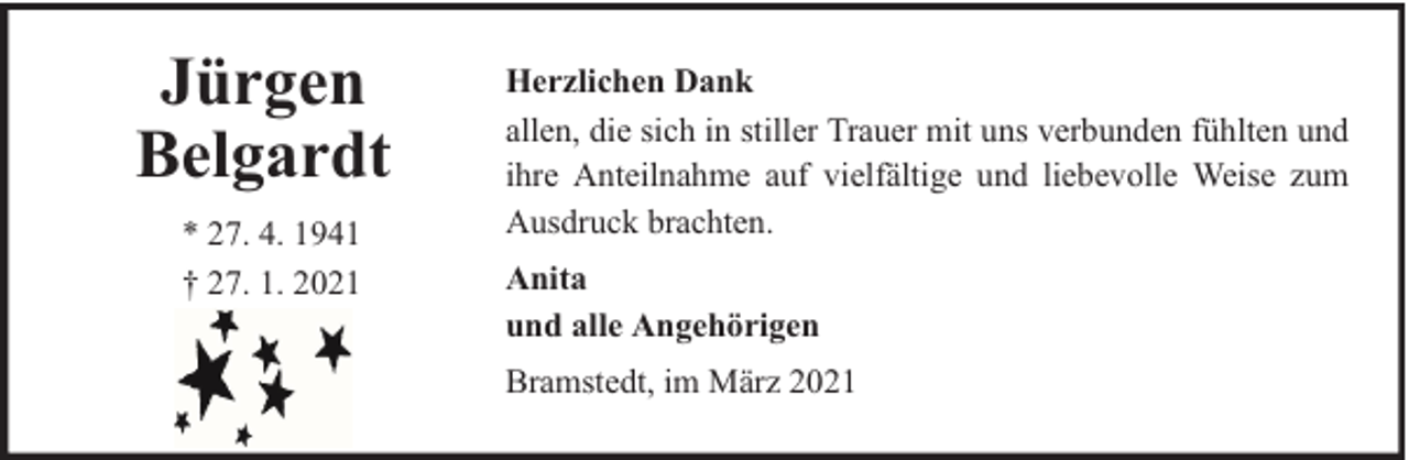 <p>Jürgen<br />Belgardt<br />* 27. 4. 1941<br />† 27. 1. 2021</p><p>Herzlichen Dank<br />allen, die sich in stiller Trauer mit uns verbunden fühlten und<br />ihre Anteilnahme auf vielfältige und liebevolle Weise zum<br />Ausdruck brachten.<br />Anita<br />und alle Angehörigen<br />Bramstedt, im März 2021</p>