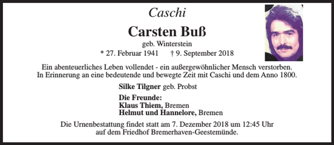 <p>Caschi</p>
<p>Carsten Buß</p>
<p>geb. Winterstein<br />* 27. Februar 1941<br />† 9. September 2018<br />Ein abenteuerliches Leben vollendet - ein außergewöhnlicher Mensch verstorben.<br />In Erinnerung an eine bedeutende und bewegte Zeit mit Caschi und dem Anno 1800.<br />Silke Tilgner geb. Probst<br />Die Freunde:<br />Klaus Thiem, Bremen<br />Helmut und Hannelore, Bremen<br />Die Urnenbestattung findet statt am 7. Dezember 2018 um 12:45 Uhr<br />auf dem Friedhof Bremerhaven-Geestemünde.</p>