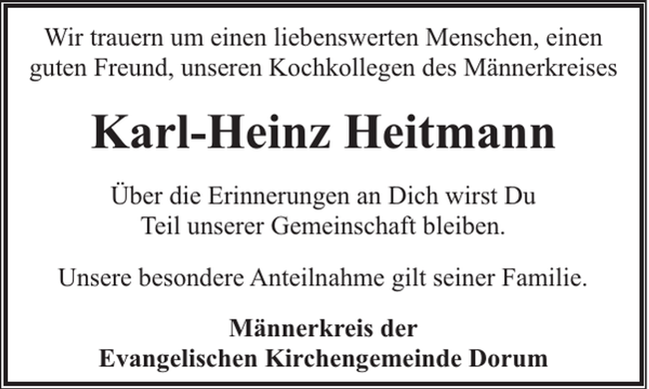 <p>Wir trauern um einen liebenswerten Menschen, einen<br />guten Freund, unseren Kochkollegen des Männerkreises</p><p>Karl-Heinz Heitmann<br />Über die Erinnerungen an Dich wirst Du<br />Teil unserer Gemeinschaft bleiben.<br />Unsere besondere Anteilnahme gilt seiner Familie.<br />Männerkreis der<br />Evangelischen Kirchengemeinde Dorum</p>