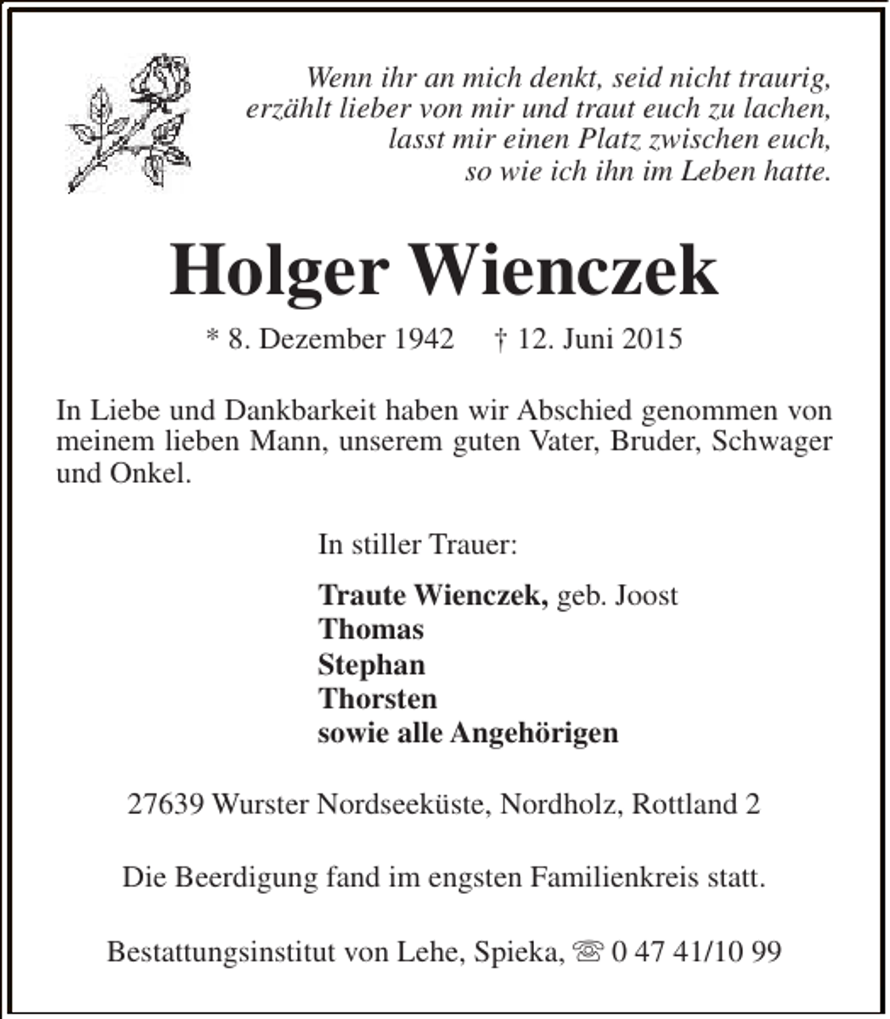 <p>Wenn ihr an mich denkt, seid nicht traurig,<br />erzählt lieber von mir und traut euch zu lachen,<br />lasst mir einen Platz zwischen euch,<br />so wie ich ihn im Leben hatte.</p><p>Holger Wienczek<br />* 8. Dezember 1942</p><p>† 12. Juni 2015</p><p>In Liebe und Dankbarkeit haben wir Abschied genommen von<br />meinem lieben Mann, unserem guten Vater, Bruder, Schwager<br />und Onkel.<br />In stiller Trauer:<br />Traute Wienczek, geb. Joost<br />Thomas<br />Stephan<br />Thorsten<br />sowie alle Angehörigen<br />27639 Wurster Nordseeküste, Nordholz, Rottland 2<br />Die Beerdigung fand im engsten Familienkreis statt.<br />Bestattungsinstitut von Lehe, Spieka, s 0 47 41/10 99</p>