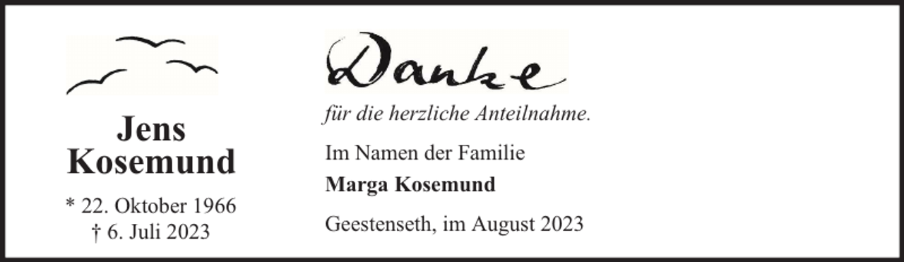 <p>Jens<br />Kosemund<br />* 22. Oktober 1966<br />† 6. Juli 2023</p><p>für die herzliche Anteilnahme.<br />Im Namen der Familie<br />Marga Kosemund<br />Geestenseth, im August 2023</p>