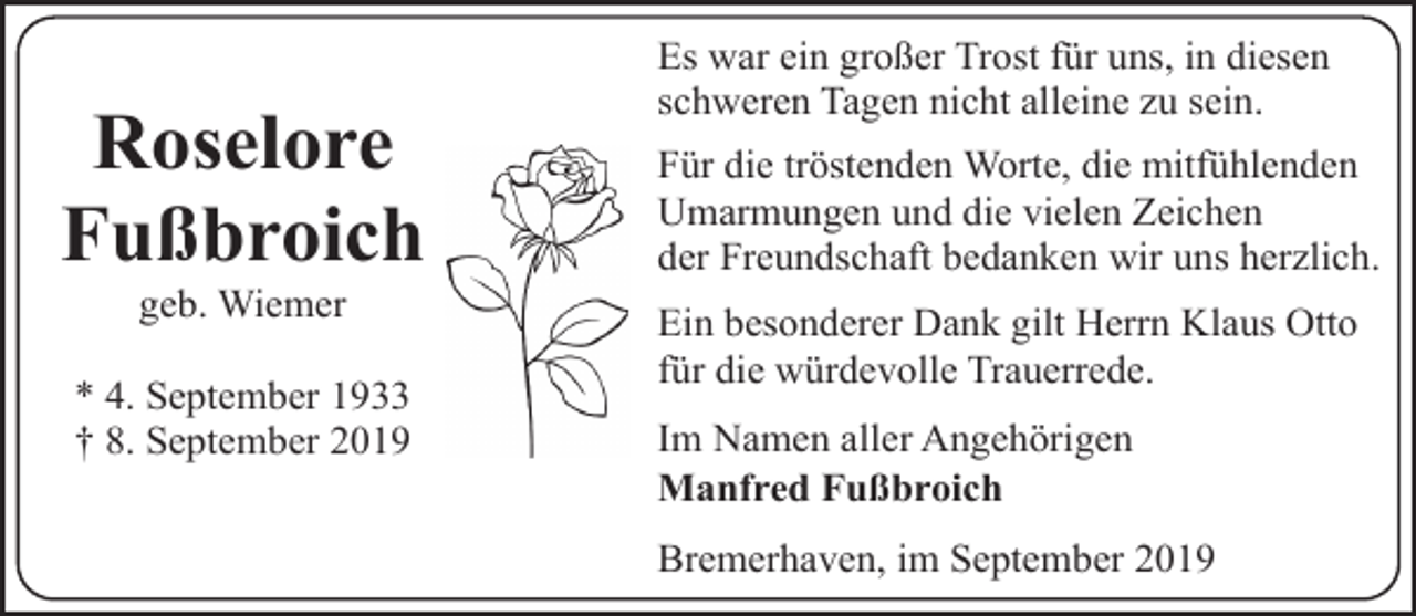 <p>Roselore<br />Fußbroich<br />geb. Wiemer</p><p>* 4. September 1933<br />† 8. September 2019</p><p>Es war ein großer Trost für uns, in diesen<br />schweren Tagen nicht alleine zu sein.<br />Für die tröstenden Worte, die mitfühlenden<br />Umarmungen und die vielen Zeichen<br />der Freundschaft bedanken wir uns herzlich.</p><p>Ein besonderer Dank gilt Herrn Klaus Otto<br />für die würdevolle Trauerrede.<br />Im Namen aller Angehörigen<br />Manfred Fußbroich<br />Bremerhaven, im September 2019</p>