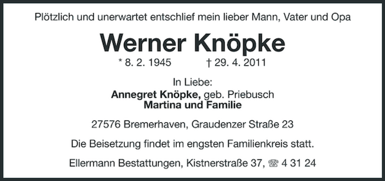 <p>Plötzlich und unerwartet entschlief mein lieber Mann, Vater und Opa</p><p>Werner Knöpke<br />* 8. 2. 1945 † 29. 4. 2011 In Liebe: Annegret Knöpke, geb. Priebusch Martina und Familie 27576 Bremerhaven, Graudenzer Straße 23 Die Beisetzung findet im engsten Familienkreis statt. Ellermann Bestattungen, Kistnerstraße 37, 4 31 24</p>