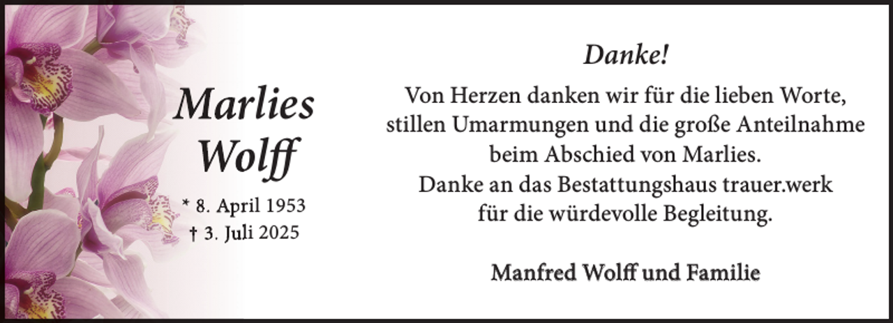 <p>Marrlies<br />Woolff<br />* 8. Aprril 1953<br />† 3. Julli 2025</p>
<p>Danke!<br />Von Herzen danken wir für die lieben Worte,<br />stillen Umarmungen und die große Anteilnahme<br />beim Abschied von Marlies.<br />Danke an das Bestattungshaus trauer.werk<br />für die würdevolle Begleitung.<br />Manfred Wolff und Familie</p>