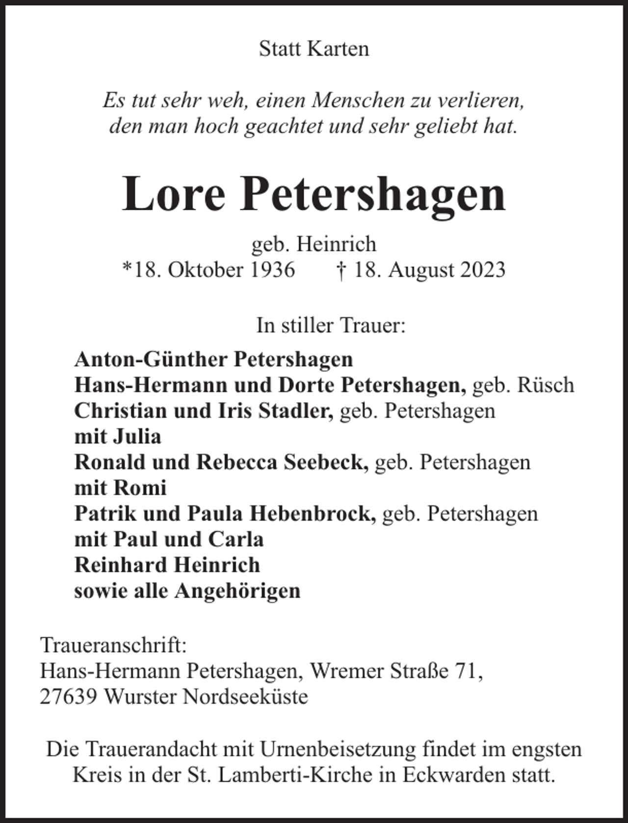 <p>Statt Karten<br />Es tut sehr weh, einen Menschen zu verlieren,<br />den man hoch geachtet und sehr geliebt hat.</p><p>Lore Petershagen<br />geb. Heinrich<br />*18. Oktober 1936<br />† 18. August 2023<br />In stiller Trauer:<br />Anton-Günther Petershagen<br />Hans-Hermann und Dorte Petershagen, geb. Rüsch<br />Christian und Iris Stadler, geb. Petershagen<br />mit Julia<br />Ronald und Rebecca Seebeck, geb. Petershagen<br />mit Romi<br />Patrik und Paula Hebenbrock, geb. Petershagen<br />mit Paul und Carla<br />Reinhard Heinrich<br />sowie alle Angehörigen<br />Traueranschrift:<br />Hans-Hermann Petershagen, Wremer Straße 71,<br />27639 Wurster Nordseeküste<br />Die Trauerandacht mit Urnenbeisetzung findet im engsten<br />Kreis in der St. Lamberti-Kirche in Eckwarden statt.</p>