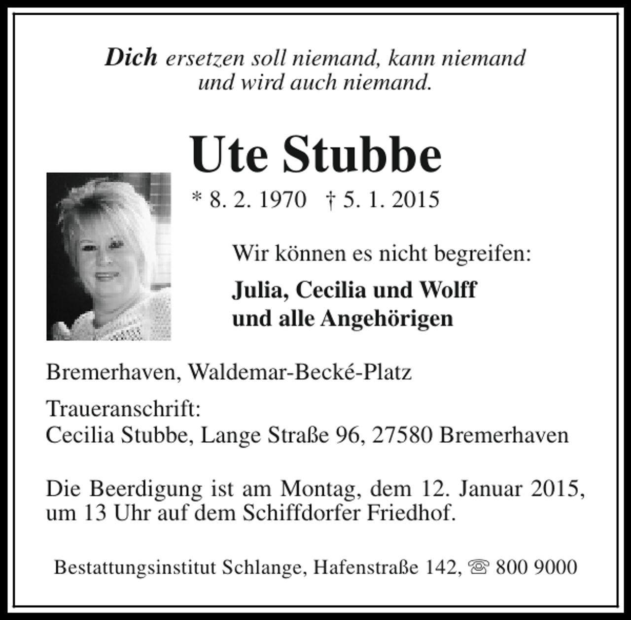 <p>Dich ersetzen soll niemand, kann niemand<br />und wird auch niemand.</p>
<p>Ute Stubbe<br />* 8. 2. 1970 † 5. 1. 2015</p>
<p>Wir können es nicht begreifen:<br />Julia, Cecilia und Wolff<br />und alle Angehörigen<br />Bremerhaven, Waldemar-Becké-Platz<br />Traueranschrift:<br />Cecilia Stubbe, Lange Straße 96, 27580 Bremerhaven<br />Die Beerdigung ist am Montag, dem 12. Januar 2015,<br />um 13 Uhr auf dem Schiffdorfer Friedhof.<br />Bestattungsinstitut Schlange, Hafenstraße 142, s 800 9000</p>