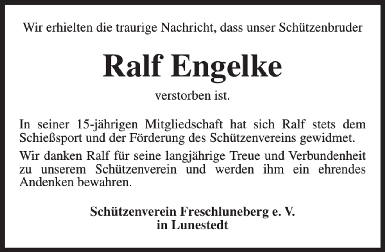 <p>Wir erhielten die traurige Nachricht, dass unser Schützenbruder</p><p>Ralf Engelke<br />verstorben ist.</p><p>In seiner 15-jährigen Mitgliedschaft hat sich Ralf stets dem<br />Schießsport und der Förderung des Schützenvereins gewidmet.<br />Wir danken Ralf für seine langjährige Treue und Verbundenheit<br />zu unserem Schützenverein und werden ihm ein ehrendes<br />Andenken bewahren.<br />Schützenverein Freschluneberg e. V.<br />in Lunestedt</p>