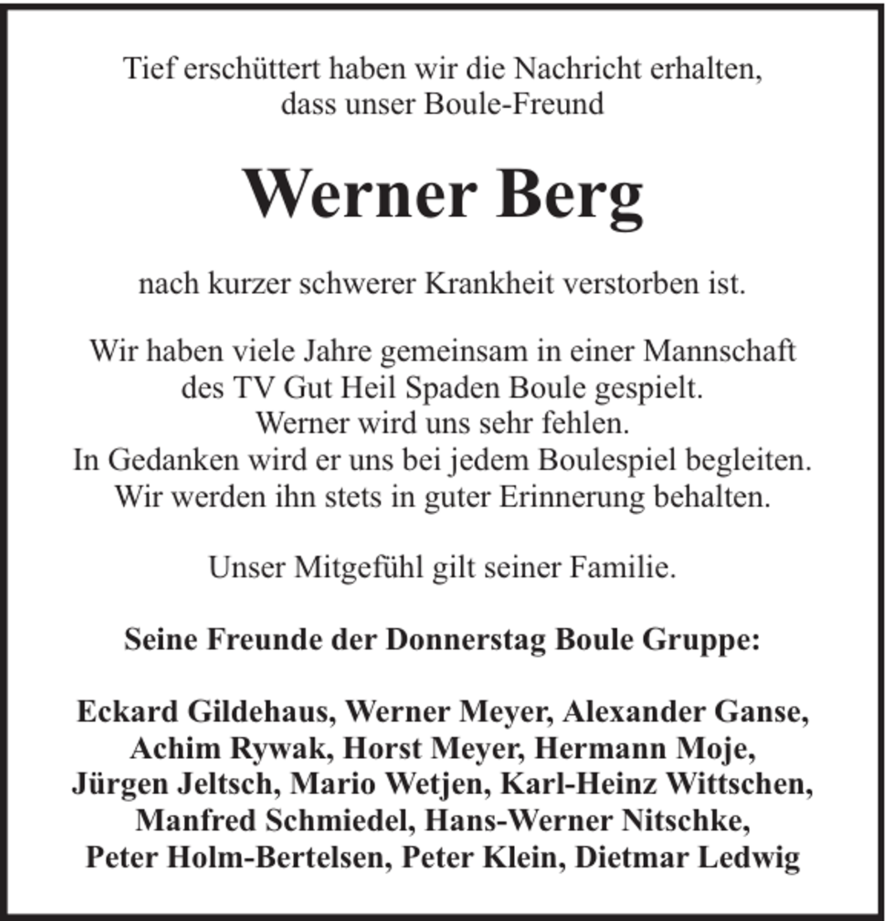 <p>Tief erschüttert haben wir die Nachricht erhalten,<br />dass unser Boule-Freund</p><p>Werner Berg<br />nach kurzer schwerer Krankheit verstorben ist.<br />Wir haben viele Jahre gemeinsam in einer Mannschaft<br />des TV Gut Heil Spaden Boule gespielt.<br />Werner wird uns sehr fehlen.<br />In Gedanken wird er uns bei jedem Boulespiel begleiten.<br />Wir werden ihn stets in guter Erinnerung behalten.<br />Unser Mitgefühl gilt seiner Familie.<br />Seine Freunde der Donnerstag Boule Gruppe:<br />Eckard Gildehaus, Werner Meyer, Alexander Ganse,<br />Achim Rywak, Horst Meyer, Hermann Moje,<br />Jürgen Jeltsch, Mario Wetjen, Karl-Heinz Wittschen,<br />Manfred Schmiedel, Hans-Werner Nitschke,<br />Peter Holm-Bertelsen, Peter Klein, Dietmar Ledwig</p>