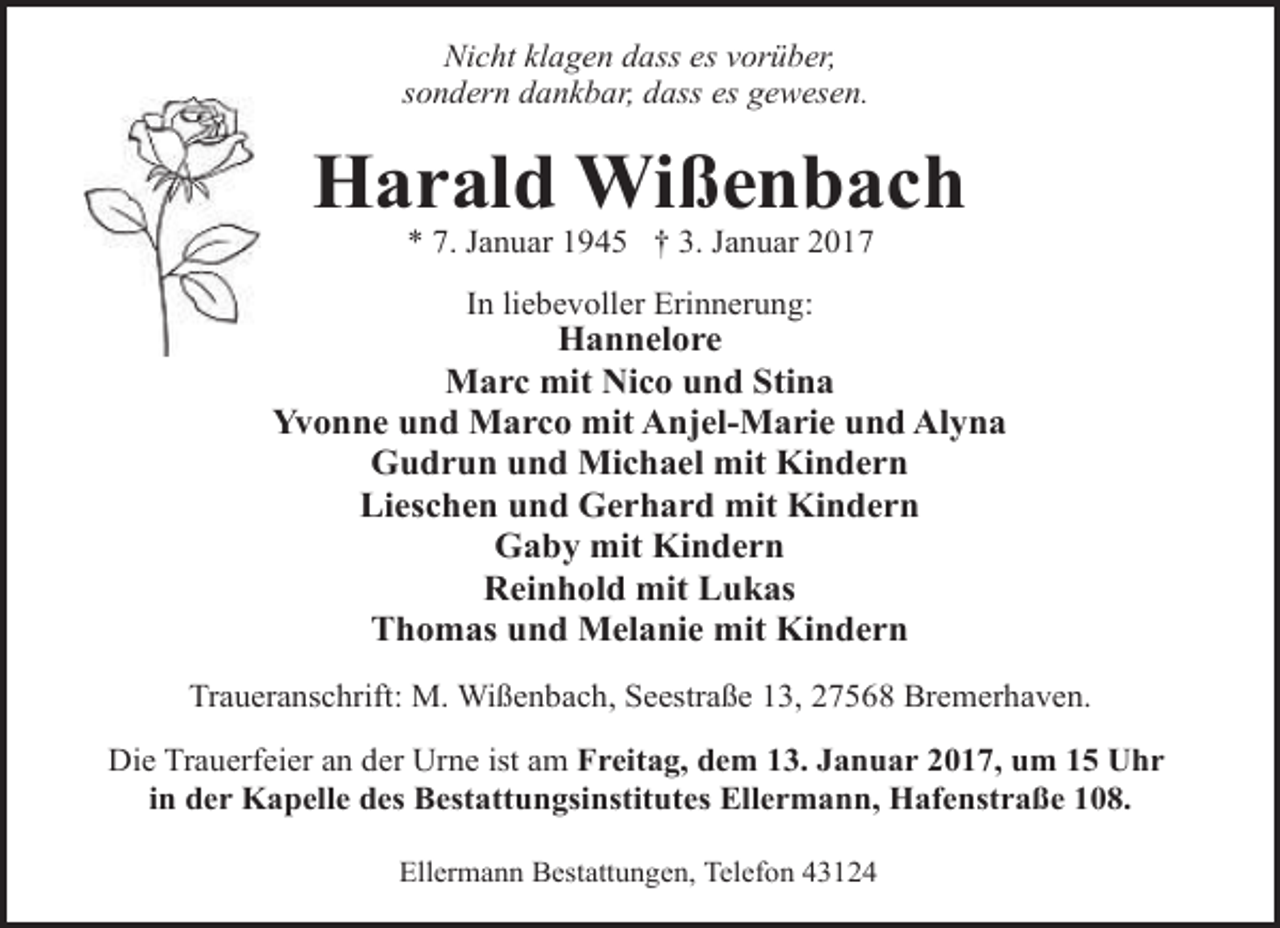 <p>Nicht klagen dass es vorüber,<br />sondern dankbar, dass es gewesen.</p><p>Harald Wißenbach<br />* 7. Januar 1945 † 3. Januar 2017<br />In liebevoller Erinnerung:</p><p>Hannelore<br />Marc mit Nico und Stina<br />Yvonne und Marco mit Anjel-Marie und Alyna<br />Gudrun und Michael mit Kindern<br />Lieschen und Gerhard mit Kindern<br />Gaby mit Kindern<br />Reinhold mit Lukas<br />Thomas und Melanie mit Kindern<br />Traueranschrift: M. Wißenbach, Seestraße 13, 27568 Bremerhaven.<br />Die Trauerfeier an der Urne ist am Freitag, dem 13. Januar 2017, um 15 Uhr<br />in der Kapelle des Bestattungsinstitutes Ellermann, Hafenstraße 108.<br />Ellermann Bestattungen, Telefon 43124</p>