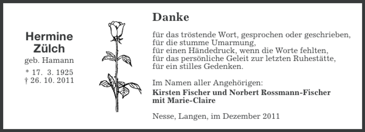 <p>Danke<br />Hermine<br />Zülch<br />geb. Hamann<br />* 17. 3. 1925<br />† 26. 10. 2011</p><p>für das tröstende Wort, gesprochen oder geschrieben,<br />für die stumme Umarmung,<br />für einen Händedruck, wenn die Worte fehlten,<br />für das persönliche Geleit zur letzten Ruhestätte,<br />für ein stilles Gedenken.<br />Im Namen aller Angehörigen:<br />Kirsten Fischer und Norbert Rossmann-Fischer<br />mit Marie-Claire<br />Nesse, Langen, im Dezember 2011</p>