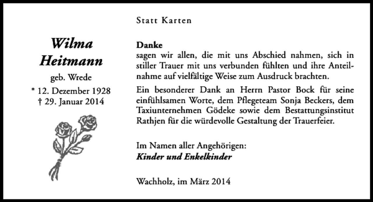 <p>Statt Kar ten</p><p>Wilma<br />Heitmann<br />geb. Wrede<br />* 12. Dezember 1928<br />† 29. Januar 2014</p><p>Danke<br />sagen wir allen, die mit uns Abschied nahmen, sich in<br />stiller Trauer mit uns verbunden fühlten und ihre Anteilnahme auf vielfältige Weise zum Ausdruck brachten.<br />Ein besonderer Dank an Herrn Pastor Bock für seine<br />einfühlsamen Worte, dem Pflegeteam Sonja Beckers, dem<br />Taxiunternehmen Gödeke sowie dem Bestattungsinstitut<br />Rathjen für die würdevolle Gestaltung der Trauerfeier.<br />Im Namen aller Angehörigen:<br />Kinder und Enkelkinder<br />Wachholz, im März 2014</p>