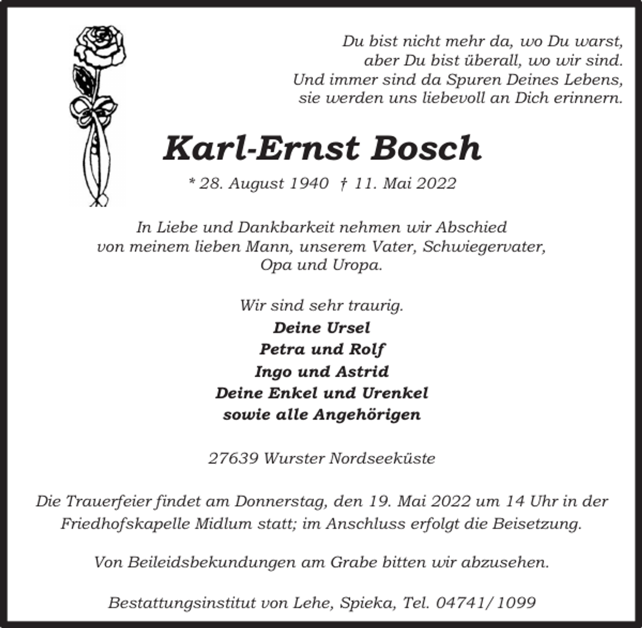 <p>Du bist nicht mehr da, wo Du warst,<br />aber Du bist überall, wo wir sind.<br />Und immer sind da Spuren Deines Lebens,<br />sie werden uns liebevoll an Dich erinnern.</p><p>Karl-Ernst Bosch<br />* 28. August 1940 † 11. Mai 2022<br />In Liebe und Dankbarkeit nehmen wir Abschied<br />von meinem lieben Mann, unserem Vater, Schwiegervater,<br />Opa und Uropa.<br />Wir sind sehr traurig.<br />Deine Ursel<br />Petra und Rolf<br />Ingo und Astrid<br />Deine Enkel und Urenkel<br />sowie alle Angehörigen<br />27639 Wurster Nordseeküste<br />Die Trauerfeier findet am Donnerstag, den 19. Mai 2022 um 14 Uhr in der<br />Friedhofskapelle Midlum statt; im Anschluss erfolgt die Beisetzung.<br />Von Beileidsbekundungen am Grabe bitten wir abzusehen.<br />Bestattungsinstitut von Lehe, Spieka, Tel. 04741/1099</p>