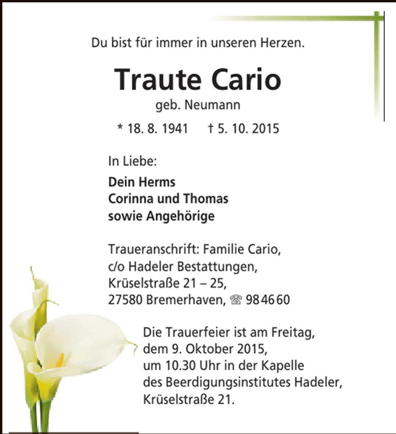 <p>Du bist für immer in unseren Herzen.</p><p>Traute Cario<br />geb. Neumann</p><p>* 18. 8. 1941</p><p>† 5. 10. 2015</p><p>In Liebe:<br />Dein Herms<br />Corinna und Thomas<br />sowie Angehörige<br />Traueranschrift: Familie Cario,<br />c/o Hadeler Bestattungen,<br />Krüselstraße 21 – 25,<br />27580 Bremerhaven, T 98 40<br />Die Trauerfeier ist am Freitag,<br />dem 9. Oktober 2015,<br />um 10.30 Uhr in der Kapelle<br />des Beerdigungsinstitutes Hadeler,<br />Krüselstraße 21.</p>