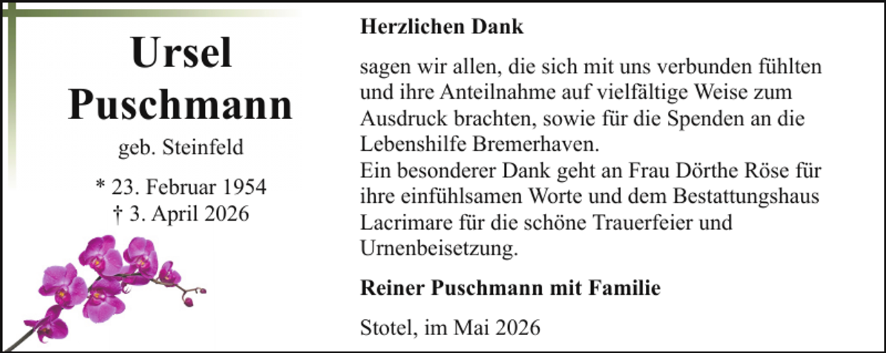<p>Ursel<br />Puschmann<br />geb. Steinfeld</p><p>* 23. Februar 1954<br />† 3. April 2026</p><p>Herzlichen Dank<br />sagen wir allen, die sich mit uns verbunden fühlten<br />und ihre Anteilnahme auf vielfältige Weise zum<br />Ausdruck brachten, sowie für die Spenden an die<br />Lebenshilfe Bremerhaven.<br />Ein besonderer Dank geht an Frau Dörthe Röse für<br />ihre einfühlsamen Worte und dem Bestattungshaus<br />Lacrimare für die schöne Trauerfeier und<br />Urnenbeisetzung.<br />Reiner Puschmann mit Familie<br />Stotel, im Mai 2026</p>