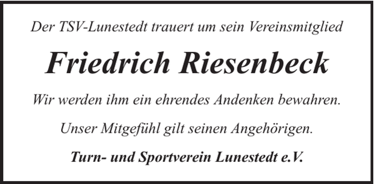 <p>Der TSV-Lunestedt trauert um sein Vereinsmitglied</p><p>Friedrich Riesenbeck<br />Wir werden ihm ein ehrendes Andenken bewahren.<br />Unser Mitgefühl gilt seinen Angehörigen.<br />Turn- und Sportverein Lunestedt e.V.</p>