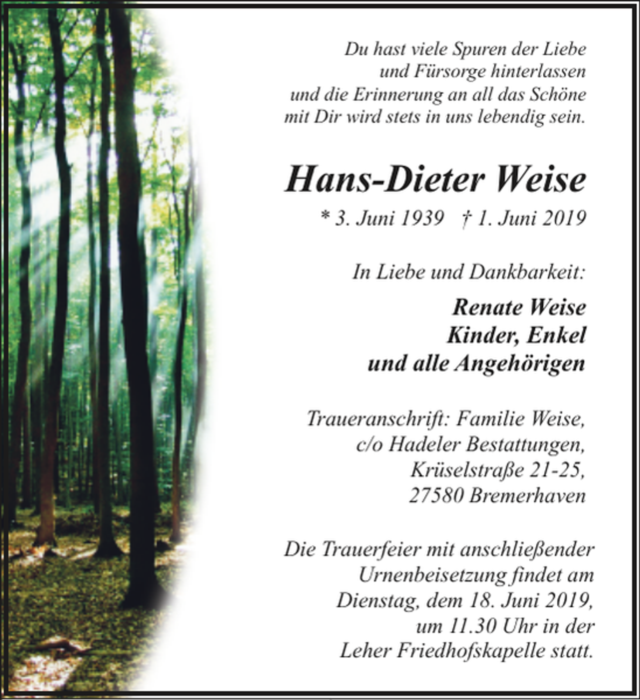 <p>Du hast viele Spuren der Liebe<br />und Fürsorge hinterlassen<br />und die Erinnerung an all das Schöne<br />mit Dir wird stets in uns lebendig sein.</p><p>Hans-Dieter Weise</p><p>* 3. Juni 1939 † 1. Juni 2019<br />In Liebe und Dankbarkeit:</p><p>Renate Weise<br />Kinder, Enkel<br />und alle Angehörigen<br />Traueranschrift: Familie Weise,<br />c/o Hadeler Bestattungen,<br />Krüselstraße 21-25,<br />27580 Bremerhaven<br />Die Trauerfeier mit anschließender<br />Urnenbeisetzung findet am<br />Dienstag, dem 18. Juni 2019,<br />um 11.30 Uhr in der<br />Leher Friedhofskapelle statt.</p>