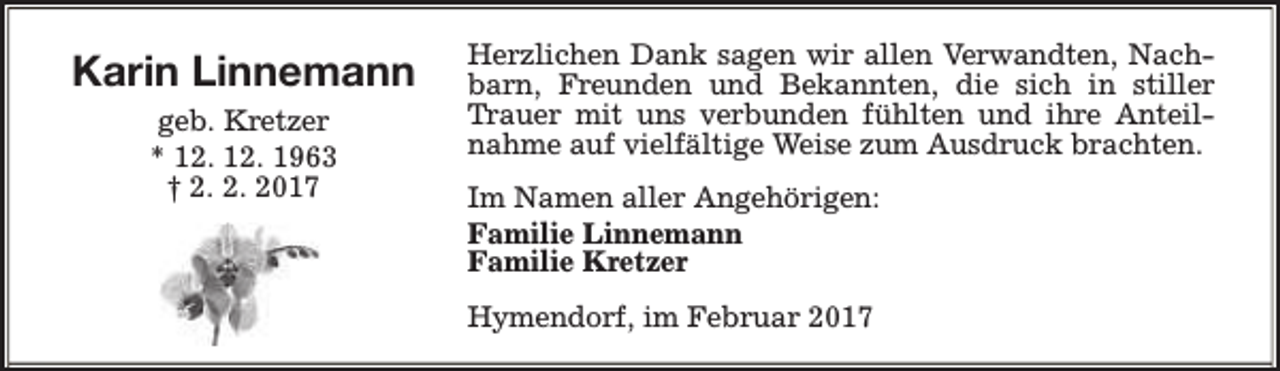 <p>Karin Linnemann<br />geb. Kretzer<br />* 12. 12. 1963<br />† 2. 2. 2017</p><p>Herzlichen Dank sagen wir allen Verwandten, Nachbarn, Freunden und Bekannten, die sich in stiller<br />Trauer mit uns verbunden fühlten und ihre Anteilnahme auf vielfältige Weise zum Ausdruck brachten.<br />Im Namen aller Angehörigen:<br />Familie Linnemann<br />Familie Kretzer<br />Hymendorf, im Februar 2017</p>