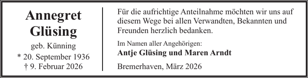 <p>Annegret<br />Glüsing</p><p>geb. Künning<br />* 20. September 1936<br />† 9. Februar 2026</p><p>Für die aufrichtige Anteilnahme möchten wir uns auf<br />diesem Wege bei allen Verwandten, Bekannten und<br />Freunden herzlich bedanken.<br />Im Namen aller Angehörigen:</p><p>Antje Glüsing und Maren Arndt<br />Bremerhaven, März 2026</p>
