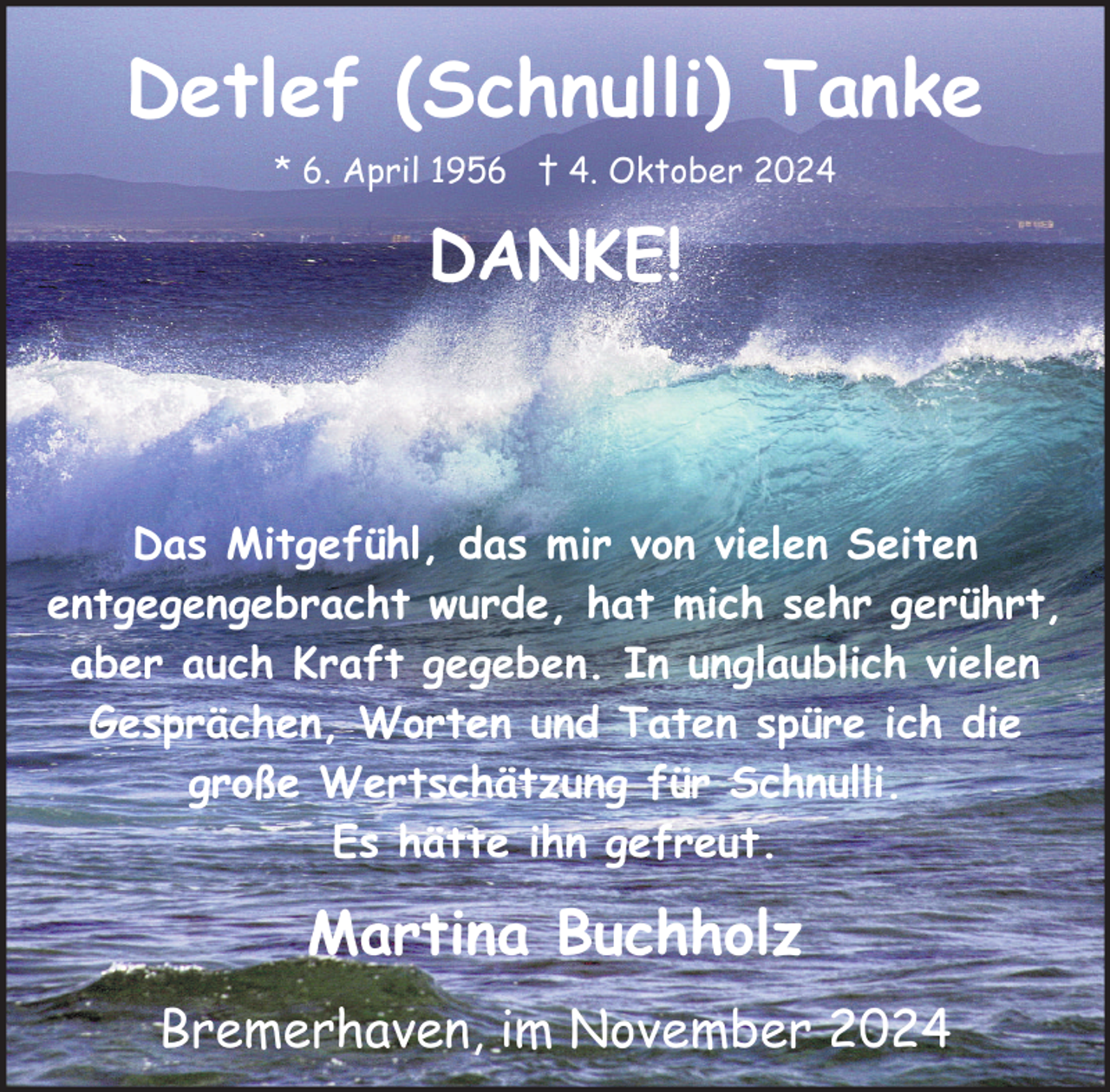 <p>Detlef (Schnulli) Tanke<br />* 6. April 1956 † 4. Oktober 2024</p><p>DANKE!</p><p>Das Mitgefühl, das mir von vielen Seiten<br />entgegengebracht wurde, hat mich sehr gerührt,<br />aber auch Kraft gegeben. In unglaublich vielen<br />Gesprächen, Worten und Taten spüre ich die<br />große Wertschätzung für Schnulli.<br />Es hätte ihn gefreut.</p><p>Martina Buchholz<br />Bremerhaven, im November 2024</p>
