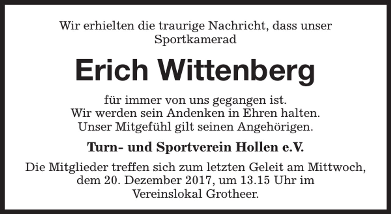<p>Wir erhielten die traurige Nachricht, dass unser<br />Sportkamerad</p><p>Erich Wittenberg<br />für immer von uns gegangen ist.<br />Wir werden sein Andenken in Ehren halten.<br />Unser Mitgefühl gilt seinen Angehörigen.</p><p>Turn- und Sportverein Hollen e.V.<br />Die Mitglieder treffen sich zum letzten Geleit am Mittwoch,<br />dem 20. Dezember 2017, um 13.15 Uhr im<br />Vereinslokal Grotheer.</p>