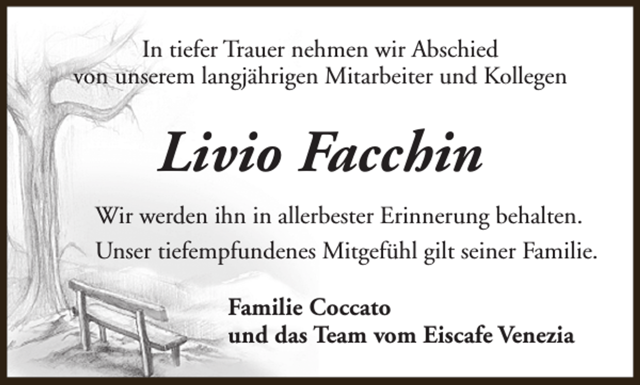 <p>In tiefer Trauer nehmen wir Abschied<br />von unserem langjährigen Mitarbeiter und Kollegen</p><p>Livio Facchin<br />Wir werden ihn in allerbester Erinnerung behalten.<br />Unser tiefempfundenes Mitgefühl gilt seiner Familie.<br />Familie Coccato<br />und das Team vom Eiscafe Venezia</p>
