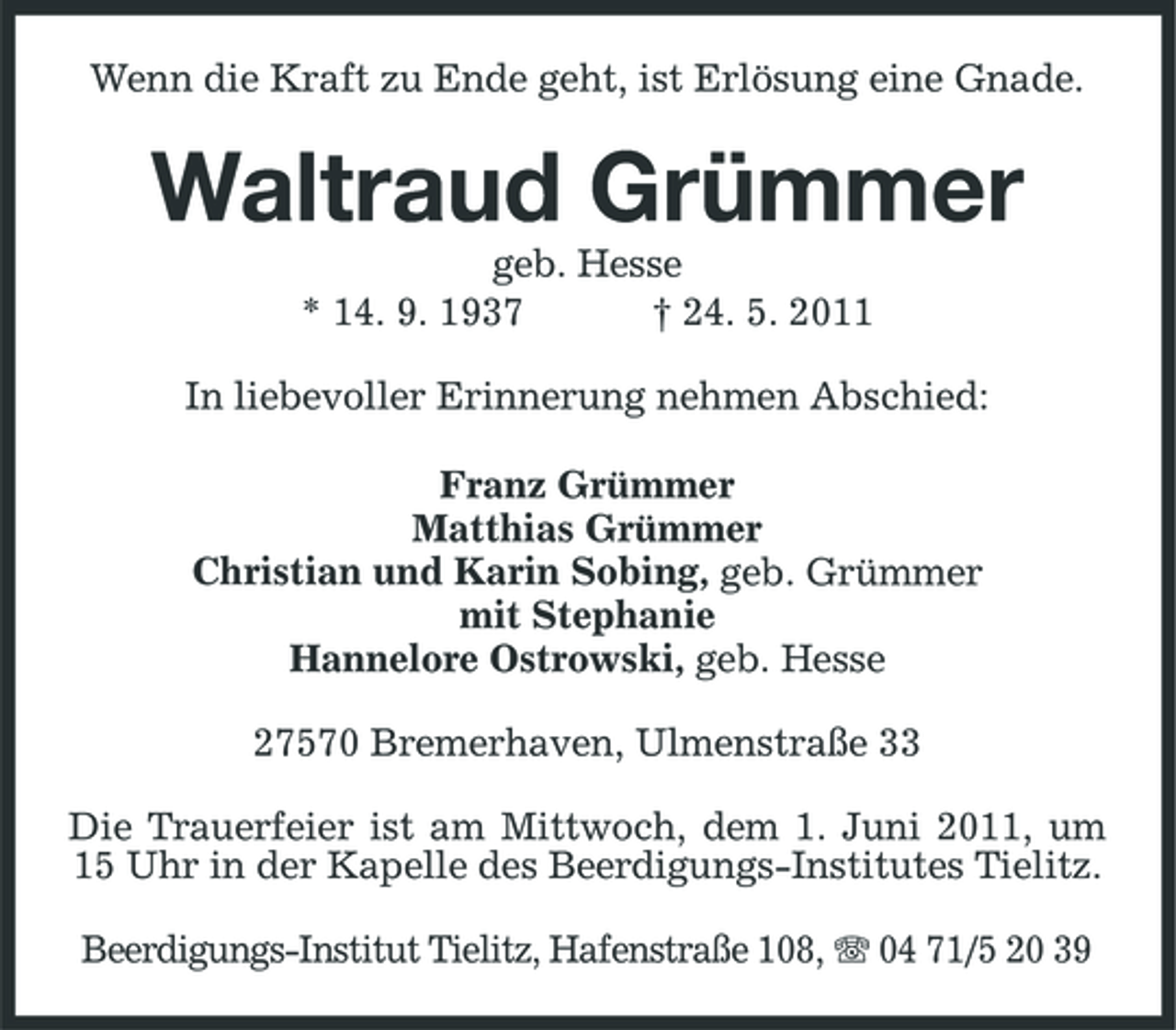 <p>Wenn die Kraft zu Ende geht, ist Erlösung eine Gnade.</p><p>Waltraud Grümmer<br />geb. Hesse * 14. 9. 1937 † 24. 5. 2011 In liebevoller Erinnerung nehmen Abschied: Franz Grümmer Matthias Grümmer Christian und Karin Sobing, geb. Grümmer mit Stephanie Hannelore Ostrowski, geb. Hesse 27570 Bremerhaven, Ulmenstraße 33 Die Trauerfeier ist am Mittwoch, dem 1. Juni 2011, um 15 Uhr in der Kapelle des Beerdigungs-Institutes Tielitz. Beerdigungs-Institut Tielitz, Hafenstraße 108, 04 71/5 20 39</p>